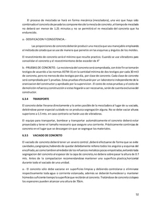 52
El proceso de mezclado se hará en forma mecánica (mezcladora), una vez que haya sido
combinadoel concretodepesadaloscomponentesde lamesclade concreto,eltiempode mezclado
no deberá ser menor de 1.25 minutos y no se permitirá el re-mezclado del concreto que ha
endurecido.
a.- DOSIFICACION Y CONSISTENCIA.-
Las proporcionesde concretodeberánproduciruna mezclaque sea manejable empleando
el métodode coladoque se use de manera que penetre en las esquinas y ángulos de los moldes.
El revestimiento de concreto será el mínimo que resulte practico. Cuando se use vibradores para
consolidar el concreto y el revestimientono debe exceder de 4”
b.- PRUEBAS DE CONCRETO.- La resistenciadel concretoserácomprobada,conéste finse tomarán
testigosde acuerdo a las normas ASTM-31 en la cantidad mínima de dos testigos por cada 30 mt3
de concreto,perono menosde dos testigospordía, por clase de concreto.Cada clase de concreto
será comprobada por 5 pruebas.Estas pruebasefectuaránpor un laboratorioindependiente de la
oranizaciondel constructor y aprobado por la supervicion.El costo de estaspruebas y el costo de
demolición refuerzoyconstrucciónsi estasllegarána ser necesarias,seránde cuentaexclusivadel
constructor.
6.3.4 TRANSPORTE
El concreto debe llevarse directamente y lo antes posible de la mezcladora al lugar de su vaciado,
debiéndose poner especial cuidado no se produzca segregación alguna. No se debe vaciar alturas
superiores a 1.5 mts. en caso contrario se harán uso de vibradoras.
El equipo para transportar, bombear y transportar automáticamente el concreto deberá estar
proyectado y tener el tamaño necesario que asegure una corriente. Prácticamente continúaa de
concreto en el lugar que se descargan sin que se segregue los materiales.
6.3.5 VACIADO DE CONCRETO
El vaciado de concreto deberá tener un severo control ,deberá efectuarse de forma que se evite
cavidades,cangrejeras,habiendo de quedar debidamente relleno todos los angulos y esquinas del
encofrado,asi comotambienalrededorde losrefuerzosmetalicospocasempotradas,evitandotoda
segregacion del concreto.el espesor de la capa de concreto,no debera sobrepasar la altura de 0.7
mts. Antes de la compactacion recomendandose mantener una superficie plastica,horizontal
durante todo el vaciado de una unidad.
a.- El concreto sólo debe vaciarse en superficies limpias y debiendo controlarse o eliminarse
respectivamente toda agua o corriente estancada, además se deberán humedecer y mantener
húmedossuficiente tiempolasuperficieque recibiránal concreto.Tratándose de concretociclopeo
los espesores pueden alcanzar una altura de 70cm.
 