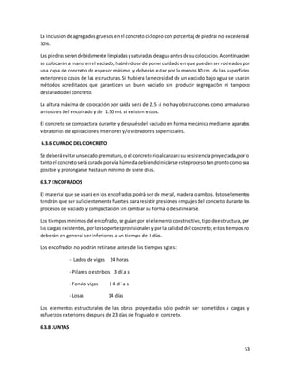 53
La inclusionde agregadosgruesosenel concretociclopeocon porcentaj de piedrasno excederaal
30%.
Las piedrasserandebidamente limpiadasysaturadasde aguaantesdesucolocacion.Acontinuacion
se colocarána mano enel vaciado,habiéndose de ponercuidadoenque puedanserrodeadospor
una capa de concreto de espesor mínimo, y deberán estar por lo menos 30 cm. de las superficies
exteriores o casos de las estructuras. Si hubiera la necesidad de un vaciado bajo agua se usarán
métodos acreditados que garanticen un buen vaciado sin producir segregación ni tampoco
deslavado del concreto.
La altura máxima de colocación por caída será de 2.5 si no hay obstrucciones como armadura o
arriostres del encofrado y de 1.50 mt. si existen estos.
El concreto se compactara durante y después del vaciado en forma mecánica mediante aparatos
vibratorios de aplicaciones interiores y/o vibradores superficiales.
6.3.6 CURADO DEL CONCRETO
Se deberáevitarunsecadoprematuro,o el concretorio alcanzarásu resistenciaproyectada,porlo
tantoel concretoserá curadopor vía húmedadebiendoiniciarse esteprocesotanprontocomosea
posible y prolongarse hasta un mínimo de siete dias.
6.3.7 ENCOFRADOS
El material que se usará en los encofradospodrá ser de metal, madera o ambos. Estos elementos
tendrán que ser suficientemente fuertes para resistir presiones empujesdel concreto durante los
procesos de vaciado y compactación sin cambiar su forma o desalinearse.
Los tiemposmínimosdel encofrado,se guíanpor el elementoconstructivo,tipode estructura,por
las cargas existentes,porlossoportesprovisionalesyporla calidaddel concreto;estostiemposno
deberán en general ser inferiores a un tiempo de 3 días.
Los encofrados no podrán retirarse antes de los tiempos sgtes:
- Lados de vigas 24 horas
- Pilares o estribos 3 d í a s'
- Fondo vigas 1 4 d í a s
- Losas 14 días
Los elementos estructurales de las obras proyectadas sólo podrán ser sometidos a cargas y
esfuerzos exteriores después de 23 días de fraguado el concreto.
6.3.8 JUNTAS
 