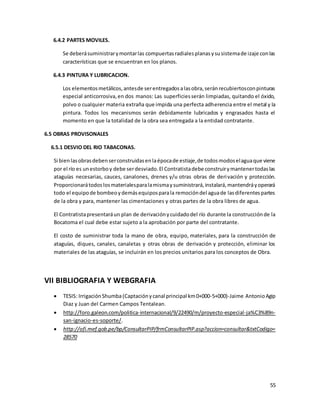 55
6.4.2 PARTES MOVILES.
Se deberásuministrarymontarlas compuertasradialesplanasysusistemade izaje conlas
características que se encuentran en los planos.
6.4.3 PINTURA Y LUBRICACION.
Los elementosmetálicos,antesde serentregadosalasobra,seránrecubiertosconpinturas
especial anticorrosiva,en dos manos: Las superficiesserán limpiadas, quitando el óxido,
polvo o cualquier materia extraña que impida una perfecta adherencia entre el metal y la
pintura. Todos los mecanismos serán debidamente lubricados y engrasados hasta el
momento en que la totalidad de la obra sea entregada a la entidad contratante.
6.5 OBRAS PROVISONALES
6.5.1 DESVIO DEL RIO TABACONAS.
Si bien lasobrasdebenserconstruidasenlaépocade estiaje,de todosmodoselaguaque viene
por el río es unestorboy debe serdesviado.El Contratistadebe construirymantenertodaslas
ataguías necesarias, cauces, canalones, drenes y/u otras obras de derivación y protección.
Proporcionarátodoslosmaterialesparalamismaysuministrará,instalará,mantendráyoperará
todo el equipode bombeoydemásequiposparala remocióndel aguade lasdiferentespartes
de la obra y para, mantener las cimentaciones y otras partes de la obra libres de agua.
El Contratistapresentaráun plan de derivaciónycuidadodel río durante la construcciónde la
Bocatoma el cual debe estar sujeto a la aprobación por parte del contratante.
El costo de suministrar toda la mano de obra, equipo, materiales, para la construcción de
ataguías, diques, canales, canaletas y otras obras de derivación y protección, eliminar los
materiales de las ataguías, se incluirán en los precios unitarios para los conceptos de Obra.
VII BIBLIOGRAFIA Y WEBGRAFIA
 TESIS: IrrigaciónShumba(Captaciónycanal principal km0+000-5+000)-Jaime AntonioAgip
Diaz y Juan del Carmen Campos Tentalean.
 http://foro.galeon.com/politica-internacional/9/22490/m/proyecto-especial-ja%C3%89n-
san-ignacio-es-soporte/.
 http://ofi.mef.gob.pe/bp/ConsultarPIP/frmConsultarPIP.asp?accion=consultar&txtCodigo=
28570
 