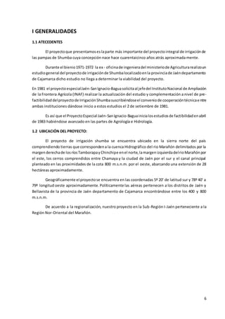 6
I GENERALIDADES
1.1 ATECEDENTES
El proyectoque presentamoseslaparte más importante del proyectointegral de irrigaciónde
las pampas de Shumba cuya concepción nace hace cuarentaicinco años atrás aproximada mente.
Durante el bienio1971-1972 la ex - oficinade ingenieradel ministeriode Agriculturarealizoun
estudiogeneral del proyectode irrigaciónde Shumbalocalizadoenla provinciade Jaéndepartamento
de Cajamarca dicho estudio no llega a determinar la viabilidad del proyecto.
En 1981 el proyectoespecialJaén-SanIgnacio-Baguasolicitaal jefedel InstitutoNacional de Ampliación
de la Frontera Agrícola (INAF) realizar la actualización del estudio y complementación a nivel de pre-
factibilidaddelproyectode IrrigaciónShumbasuscribiéndoseel conveniode cooperacióntécnicaentre
ambas instituciones dándose inicio a estos estudios el 2 de setiembre de 1981.
Es así que el ProyectoEspecial Jaén-SanIgnacio-Baguainicialosestudiosde factibilidadenabril
de 1983 habiéndose avanzado en las partes de Agrología e Hidrología.
1.2 UBICACIÓN DEL PROYECTO:
El proyecto de irrigación shumba se encuentra ubicado en la sierra norte del país
comprendiendo tierras que correspondena la cuenca Hidrográfico del rio Marañón delimitados por la
margenderechade losríosTamborapayChinchipe enel norte,lamargenizquierdadelrioMarañónpor
el este, los cerros comprendidos entre Chamaya y la ciudad de Jaén por el sur y el canal principal
planteado en las proximidades de la cota 800 m.s.n.m. por el oeste, abarcando una extensión de 28
hectáreas aproximadamente.
Geográficamente el proyectose encuentra en las coordenadas 5º 20’ de latitud sur y 78º 40’ a
79º longitud oeste aproximadamente. Políticamente las aéreas pertenecen a los distritos de Jaén y
Bellavista de la provincia de Jaén departamento de Cajamarca encontrándose entre los 400 y 800
m.s.n.m.
De acuerdo a la regionalización, nuestro proyecto en la Sub-Región I-Jaén perteneciente a la
Región Nor-Oriental del Marañón.
 