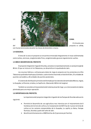 7
1.3 CLIMA
El climade zona
del proyecto es cálido,
con lluvias torrenciales durante los meses de diciembre a marzo.
1.4 GEOLOGIA.
El área de la zona en proyecto se encuentra enmarcada íntegramente en rocas sedimentarias
como Lutitas, areniscas, conglomerados finos, conglomerados gruesos regularmente sueltos.
1.5 BREVE DESCRIPCION DEL PROYECTO
El proyectointegral de irrigaciónShumba,consisteenel planteamientode uncanal principal de
86 km. El que se inicia en el rio Tabaconas y se desarrolla en la quebrada de Jaén.
Los recursos hídricos a utilizarse para dotar de riego al proyecto son los existentes en el Rio
TabaconasquebradasHuahuayayCochalan,cuatrotúneleshaciendountotal de 8.5km, 35 unidadesde
puentes carrozables y 20 unidades de puentes peatonales.
El sistemade distribuciónprimarioestá formadoporloslateralesdenominadosMexico,Inguro,
La Guayaba, La floresta, La balsa, La Capilla etc. Abarcando 160 km de longitud.
Tambiénse consideraelmejoramientodel sistemaactual de riego ysuinterconexiónal sistema
planteado para una mejor operación.
1.6 IMPORTANCIA DEL PROYECTO.
La importanciadel proyectointegral de irrigaciónde lasPampasde Shumbaradicaenlo
siguiente:
 Permitirá el desarrollo de una agricultura mas intensiva con el mejoramiento de 8
hectáreas de terreno de cultivo y la incorporación de 8272 has de nuevos terrenosde
cultivo en los sectores comprendidos de la Guayaba, La capilla, La Balsa, Pampas
Rumiaco, Shumba y parte del valle de Jaén.
 Beneficiará directamente a 4500 familias de (5 personas por familia).
 