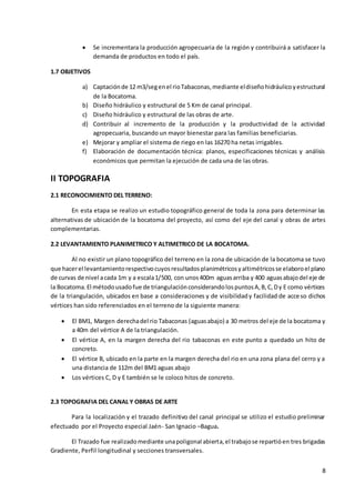 8
 Se incrementara la producción agropecuaria de la región y contribuirá a satisfacer la
demanda de productos en todo el país.
1.7 OBJETIVOS
a) Captaciónde 12 m3/segenel rioTabaconas,mediante eldiseñohidráulicoyestructural
de la Bocatoma.
b) Diseño hidráulico y estructural de 5 Km de canal principal.
c) Diseño hidráulico y estructural de las obras de arte.
d) Contribuir al incremento de la producción y la productividad de la actividad
agropecuaria, buscando un mayor bienestar para las familias beneficiarias.
e) Mejorar y ampliar el sistema de riego en las 16270 ha netas irrigables.
f) Elaboración de documentación técnica: planos, especificaciones técnicas y análisis
económicos que permitan la ejecución de cada una de las obras.
II TOPOGRAFIA
2.1 RECONOCIMIENTO DEL TERRENO:
En esta etapa se realizo un estudio topográfico general de toda la zona para determinar las
alternativas de ubicación de la bocatoma del proyecto, así como del eje del canal y obras de artes
complementarias.
2.2 LEVANTAMIENTO PLANIMETRICO Y ALTIMETRICO DE LA BOCATOMA.
Al no existir un plano topográfico del terreno en la zona de ubicación de la bocatoma se tuvo
que hacerel levantamientorespectivocuyosresultadosplanimétricosyaltimétricosse elaboroel plano
de curvas de nivel acada 1m y a escala1/500, con unos400m aguasarriba y 400 aguasabajodel eje de
la Bocatoma.El métodousadofue de triangulaciónconsiderandolospuntosA,B,C,Dy E como vértices
de la triangulación, ubicados en base a consideraciones y de visibilidady facilidad de acceso dichos
vértices han sido referenciados en el terreno de la siguiente manera:
 El BM1, Margen derechadel rio Tabaconas (aguasabajo) a 30 metros del eje de la bocatoma y
a 40m del vértice A de la triangulación.
 El vértice A, en la margen derecha del rio tabaconas en este punto a quedado un hito de
concreto.
 El vértice B, ubicado en la parte en la margen derecha del rio en una zona plana del cerro y a
una distancia de 112m del BM1 aguas abajo
 Los vértices C, D y E también se le coloco hitos de concreto.
2.3 TOPOGRAFIA DEL CANAL Y OBRAS DE ARTE
Para la localización y el trazado definitivo del canal principal se utilizo el estudio preliminar
efectuado por el Proyecto especial Jaén- San Ignacio –Bagua.
El Trazado fue realizadomediante unapoligonal abierta,el trabajose repartióen tres brigadas
Gradiente, Perfil longitudinal y secciones transversales.
 