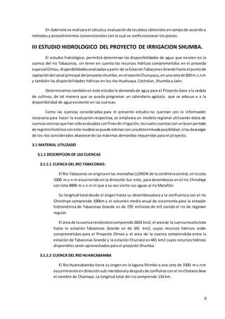 9
En Gabinete se realizarael cálculoy evaluaciónde losdatos obtenidosencampode acuerdoa
métodos y procedimientos convencionales con la cual se confeccionaran los planos.
III ESTUDIO HIDROLOGICO DEL PROYECTO DE IRRIGACION SHUMBA.
El estudio hidrológico, permitirá determinar las disponibilidades de agua que existen en la
cuenca del rio Tabaconas, sin tener en cuenta los recursos hídricos comprometidos en el proyecto
especial Olmos,disponibilidadesanalizadasapartir de la EstaciónTabacones Grande hasta el puntode
captacióndel canal principal delproyectoshumba,enelcaseríoChuruyacu,enunacotade 820m.s.n.m
y también las disponibilidades hídricas en los ríos Huahuaya, Cochalan, Shumba y Jaén.
Determinamos tambiénen este estudio la demanda de agua para el Proyecto base a la cedula
de cultivos, de tal manera que se pueda programar un calendario agrícola que se adecue a a la
disponibilidad de agua existente en las cuencas.
Como las cuencas consideradas para el presente estudio no cuentan con la información
necesaria para hacer la evaluación respectiva, se empleara un modelo regional utilizando datos de
cuencasvecinasque han sidoevaluadasconfinesde irrigación,lascualescuentasconunbuenperiodo
de registrohistóricoconeste modelosepuede estimarconunadeterminadaposibilidad,silasdescargas
de los ríos considerados abastecerán las máximas demandas requeridas para el proyecto.
3.1 MATERIAL UTILIZADO
3.1.1 DESCRIPCION DE LAS CUENCAS
3.1.1.1 CUENCA DEL RIO TABACONAS:
El Rio Tabaconas se originaenlas montañasLLORON de la cordilleracentral,enlacota
3300 m.s.n.m escurriendo en la dirección Sur-este, para desembocar en el rio Chinchipe
con cota 4800 m.s.n.m el que a su vez vierte sus aguas al rio Marañón.
Su longitud total desde el origen hasta su desembocadura a la confluencia con el rio
Chinchipe comprende 100km y el volumen medio anual de escorrentía para la estación
hidrométrica de Tabaconas Grande es de 720 millones de m3 siendo el rio de régimen
regular.
El area de la cuencarecolectoracomprende 2603 km2, el areade la cuencarecolectora
hasta la estación Tabaconas Grande es de 341 km2, cuyos recursos hídricos están
comprometidos para el Proyecto Olmos y el area de la cuenca comprendida entre la
estación de Tabaconas Grande y la estación Churiaco es 465 km2 cuyos recursos hídricos
disponibles serán aprovechados para el proyecto Shumba.
3.1.1.2 CUENCA DEL RIO HUANCABAMBA
El Rio Huancabamba tiene su origen en la laguna Shimbe a una cota de 3300 m.s.n.m
escurrimientoendirecciónsub-meridionalydespuésde confluirse conel rioChotanolleva
el nombre de Chamaya. La longitud total del rio comprende 154 km.
 