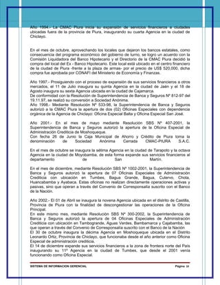 Año 1994.- La CMAC Piura inicia su expansión de servicios financieros a ciudades
ubicadas fuera de la provincia de Piura, inaugurando su cuarta Agencia en la ciudad de
Chiclayo.


En el mes de octubre, aprovechando los locales que dejaron los bancos estatales, como
consecuencia del programa económico del gobierno de turno, se logro un acuerdo con la
Comisión Liquidadora del Banco Hipotecario y el Directorio de la CMAC Piura decidió la
compra del local del Ex - Banco Hipotecario. Este local está ubicado en el centro financiero
de la ciudad de Piura -frente a la plaza de armas- por el precio de US$ 520,000, dicha
compra fue aprobada por CONAFI del Ministerio de Economía y Finanzas.

Año 1997.- Prosiguiendo con el proceso de expansión de sus servicios financieros a otros
mercados, el 11 de Julio inaugura su quinta Agencia en la ciudad de Jaén y el 18 de
Agosto inaugura su sexta Agencia ubicada en la ciudad de Cajamarca.
De conformidad con la Resolución de Superintendencia de Banca y Seguros Nº 812-97 del
19.11.97, se realizó su conversión a Sociedad Anónima.
Año 1998.- Mediante Resolución Nº 533-98, la Superintendencia de Banca y Seguros
autorizó a la CMAC Piura la apertura de dos (02) Oficinas Especiales con dependencia
orgánica de la Agencia de Chiclayo: Oficina Especial Balta y Oficina Especial San José.

Año 2001.- En el mes de mayo mediante Resolución SBS Nº 407-2001, la
Superintendencia de Banca y Seguros autorizó la apertura de la Oficina Especial de
Administración Crediticia de Moshoqueque.
Con fecha 26 de Junio la Caja Municipal de Ahorro y Crédito de Piura toma la
denominación      de      Sociedad   Anónima   Cerrada     CMAC-PIURA       S.A.C.

En el mes de octubre se inaugura la sétima Agencia en la ciudad de Tarapoto y la octava
Agencia en la ciudad de Moyobamba, de esta forma expande sus servicios financieros al
departamento                de               San                 Martín.

En el mes de diciembre, mediante Resolución SBS Nº 1002-2001, la Superintendencia de
Banca y Seguros autorizó la apertura de 07 Oficinas Especiales de Administración
Crediticia con ubicación en Tumbes, Bagua Grande, Bagua, Cutervo, Chota,
Huancabamba y Ayabaca. Estas oficinas no realizan directamente operaciones activas y
pasivas, sino que operan a través del Convenio de Corresponsalía suscrito con el Banco
de la Nación.

Año 2002.- El 01 de Abril se inaugura la novena Agencia ubicada en el distrito de Castilla,
Provincia de Piura con la finalidad de descongestionar las operaciones de la Oficina
Principal.
En este mismo mes, mediante Resolución SBS Nº 300-2002, la Superintendencia de
Banca y Seguros autorizó la apertura de 04 Oficinas Especiales de Administración
Crediticia con ubicación en Tambogrande, Aguas Verdes, Bambamarca y Cajabamba, las
que operan a través del Convenio de Corresponsalía suscrito con el Banco de la Nación
El 30 de octubre inaugura la décima Agencia en Moshoqueque ubicada en el Distrito
Leonardo Ortiz, Provincia de Chiclayo, que funcionaba desde el año anterior como Oficina
Especial de administración crediticia.
El 14 de diciembre expande sus servicios financieros a la zona de frontera norte del País
inaugurando su 11º Agencia en la ciudad de Tumbes, que desde el 2001 venía
funcionando como Oficina Especial.

SISTEMA DE INFORMACION GERENCIAL                                                   Página 10
 
