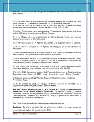 Año 2003.- El 20 de Junio 2003 inaugura la 12ª Agencia en Chepén en el Departamento
de la Libertad.



El 21 de Junio 2003 se inauguran las dos primeras agencias en la ciudad de Lima,
sumándose así la 13º Agencia de Santa Anita y la 14º Agencia de Miraflores.
En el mes de Julio, se adquiere al banco Financiero del Perú, el local que ocupa
actualmente nuestra Agencia de Tumbes, por el importe de US$ 285,000.

Año 2004.- En el mes de marzo se inaugura la 15º Agencia de Aguas verdes, que desde
abril de 2002 venía funcionando como Oficina Especial.

El 17 de Marzo, entra en funcionamiento la Oficina Especial Tacna, que depende
administrativamente de la Oficina Principal.

01 de Abril se inaugura la 16º Agencia Casagrande en el Departamento de la Libertad.

El 29 de mayo se inaugura la 17º Agencia Chachapoyas, en el Departamento de
Amazonas.

El 06 de agosto se inaugura la 18º Agencia de Fiori, en el Distrito de San Martín de Porras
de la ciudad de Lima, sumándose así tres agencias en la capital.

El 16 de setiembre se inaugura la 19º Agencia Yurimaguas, en el Departamento de Loreto.
El 18 de octubre se inaugura la 20º Agencia Chota, en el departamento de Cajamarca y
que desde el 2001 venía funcionando como Oficina Especial.

En este mismo mes de octubre, se adquiere el local que ocupa actualmente nuestra
Agencia de Miraflores en la ciudad de Lima, por un importe de US$ 340,000.

Año 2005.- El 27 de enero se inaugura la 21º Agencia Cutervo, en el Departamento de
Cajamarca, que desde el 2001 venía funcionando como Oficina Especial.

El 26 de julio se inaugura la 22º Agencia Bagua en el Departamento de Amazonas,
Provincia de Bagua.

El 28 de Octubre de 2005, se inaugura la Oficina Especial de Pucallpa, en el
Departamento de Ucayali, Provincia de Coronel Portillo.

Año 2006.- Al mes de abril del 2006, la CMAC Piura S.A.C. cuenta con 693 empleados
distribuidos en la Oficina Principal, veintisiete (27) agencias y siete (7) Oficinas
Especiales ubicadas estratégicamente en los Departamento de Tumbes(2), Piura(10),
Lambayeque(04), La Libertad (02), Ancash(01), Lima(03), Cajamarca(06), Amazonas(03),
San Martín(02), Loreto (01) y Ucayali (01).


Caja Piura, ofrece a sus clientes los siguientes productos y servicios:

Depósitos: De ahorro corriente, fijo, de ahorro con órdenes de pago, cuenta de
remuneraciones, a plazo fijo, cuenta infantil y CTS.

SISTEMA DE INFORMACION GERENCIAL                                                  Página 11
 
