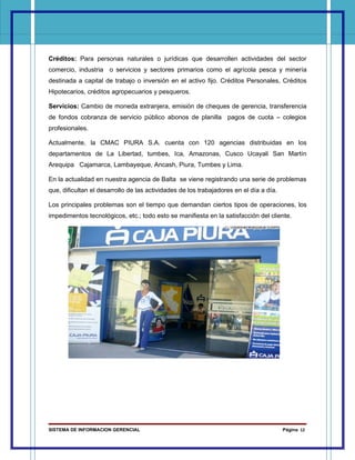 Créditos: Para personas naturales o jurídicas que desarrollen actividades del sector
comercio, industria o servicios y sectores primarios como el agrícola pesca y minería
destinada a capital de trabajo o inversión en el activo fijo. Créditos Personales, Créditos
Hipotecarios, créditos agropecuarios y pesqueros.

Servicios: Cambio de moneda extranjera, emisión de cheques de gerencia, transferencia
de fondos cobranza de servicio público abonos de planilla pagos de cuota – colegios
profesionales.

Actualmente, la CMAC PIURA S.A. cuenta con 120 agencias distribuidas en los
departamentos de La Libertad, tumbes, Ica, Amazonas, Cusco Ucayali San Martín
Arequipa Cajamarca, Lambayeque, Ancash, Piura, Tumbes y Lima.

En la actualidad en nuestra agencia de Balta se viene registrando una serie de problemas
que, dificultan el desarrollo de las actividades de los trabajadores en el día a día.

Los principales problemas son el tiempo que demandan ciertos tipos de operaciones, los
impedimentos tecnológicos, etc.; todo esto se manifiesta en la satisfacción del cliente.




SISTEMA DE INFORMACION GERENCIAL                                                        Página 12
 