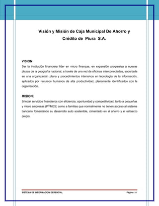 Visión y Misión de Caja Municipal De Ahorro y
                                Crédito de Piura S.A.




VISION
Ser la institución financiera líder en micro finanzas, en expansión progresiva a nuevas
plazas de la geografía nacional, a través de una red de oficinas interconectadas, soportada
en una organización plana y procedimientos intensivos en tecnología de la información,
aplicados por recursos humanos de alta productividad, plenamente identificados con la
organización.


MISION:
Brindar servicios financieros con eficiencia, oportunidad y competitividad, tanto a pequeñas
y micro empresas (PYMES) como a familias que normalmente no tienen acceso al sistema
bancario fomentando su desarrollo auto sostenible, cimentado en el ahorro y el esfuerzo
propio.




SISTEMA DE INFORMACION GERENCIAL                                                   Página 14
 