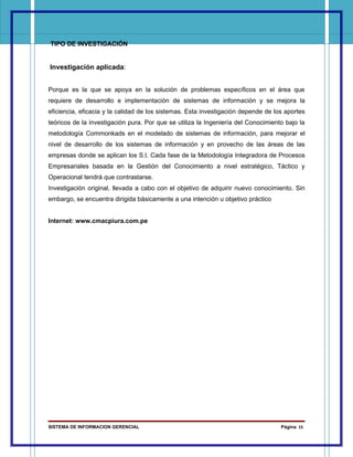 TIPO DE INVESTIGACIÓN


Investigación aplicada:


Porque es la que se apoya en la solución de problemas específicos en el área que
requiere de desarrollo e implementación de sistemas de información y se mejora la
eficiencia, eficacia y la calidad de los sistemas. Esta investigación depende de los aportes
teóricos de la investigación pura. Por que se utiliza la Ingeniería del Conocimiento bajo la
metodología Commonkads en el modelado de sistemas de información, para mejorar el
nivel de desarrollo de los sistemas de información y en provecho de las áreas de las
empresas donde se aplican los S.I. Cada fase de la Metodología Integradora de Procesos
Empresariales basada en la Gestión del Conocimiento a nivel estratégico, Táctico y
Operacional tendrá que contrastarse.
Investigación original, llevada a cabo con el objetivo de adquirir nuevo conocimiento. Sin
embargo, se encuentra dirigida básicamente a una intención u objetivo práctico


Internet: www.cmacpiura.com.pe




SISTEMA DE INFORMACION GERENCIAL                                                   Página 15
 