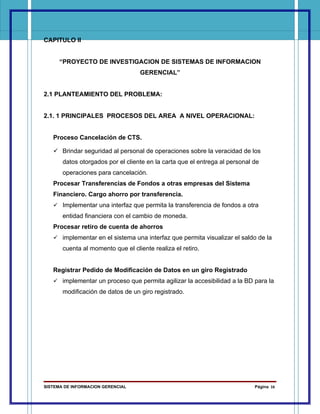 CAPITULO II


      “PROYECTO DE INVESTIGACION DE SISTEMAS DE INFORMACION
                                   GERENCIAL”


2.1 PLANTEAMIENTO DEL PROBLEMA:


2.1. 1 PRINCIPALES PROCESOS DEL AREA A NIVEL OPERACIONAL:


   Proceso Cancelación de CTS.

    Brindar seguridad al personal de operaciones sobre la veracidad de los
       datos otorgados por el cliente en la carta que el entrega al personal de
       operaciones para cancelación.
   Procesar Transferencias de Fondos a otras empresas del Sistema
   Financiero. Cargo ahorro por transferencia.
    Implementar una interfaz que permita la transferencia de fondos a otra
       entidad financiera con el cambio de moneda.
   Procesar retiro de cuenta de ahorros
    implementar en el sistema una interfaz que permita visualizar el saldo de la
       cuenta al momento que el cliente realiza el retiro.


   Registrar Pedido de Modificación de Datos en un giro Registrado
    implementar un proceso que permita agilizar la accesibilidad a la BD para la
       modificación de datos de un giro registrado.




SISTEMA DE INFORMACION GERENCIAL                                             Página 16
 