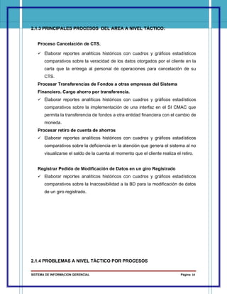 2.1.3 PRINCIPALES PROCESOS DEL AREA A NIVEL TÁCTICO:


   Proceso Cancelación de CTS.

    Elaborar reportes analíticos históricos con cuadros y gráficos estadísticos
       comparativos sobre la veracidad de los datos otorgados por el cliente en la
       carta que la entrega al personal de operaciones para cancelación de su
       CTS.
   Procesar Transferencias de Fondos a otras empresas del Sistema
   Financiero. Cargo ahorro por transferencia.
    Elaborar reportes analíticos históricos con cuadros y gráficos estadísticos
       comparativos sobre la implementación de una interfaz en el SI CMAC que
       permita la transferencia de fondos a otra entidad financiera con el cambio de
       moneda.
   Procesar retiro de cuenta de ahorros
    Elaborar reportes analíticos históricos con cuadros y gráficos estadísticos
       comparativos sobre la deficiencia en la atención que genera el sistema al no
       visualizarse el saldo de la cuenta al momento que el cliente realiza el retiro.


   Registrar Pedido de Modificación de Datos en un giro Registrado
    Elaborar reportes analíticos históricos con cuadros y gráficos estadísticos
       comparativos sobre la Inaccesibilidad a la BD para la modificación de datos
       de un giro registrado.




2.1.4 PROBLEMAS A NIVEL TÁCTICO POR PROCESOS

SISTEMA DE INFORMACION GERENCIAL                                               Página 18
 