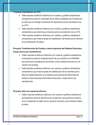Procesar Cancelación de CTS.
       •   Falta reportes analíticos históricos con cuadros y gráficos estadísticos
           comparativos sobre la veracidad de los datos otorgados por el cliente en
           la carta que el entrega al personal de operaciones para cancelación de
           su CTS
       •   Falta reportes analíticos históricos con cuadros y gráficos estadísticos
           comparativos que disminuya el tiempo para la cancelación de su CTS.
       •   Falta reportes analíticos históricos con cuadros y gráficos estadísticos
           comparativos que mida el grado de satisfacción del cliente por la demora
           en la verificación de datos.


Procesar Transferencias de Fondos a otras empresas del Sistema financiero.
Cargo ahorro por transferencia.
       •   Faltan reportes analíticos históricos con cuadros y gráficos estadísticos
           comparativos sobre la implementación de una interfaz en el SICMAC
           que permita la transferencia de fondos a otra entidad financiera con el
           cambio de moneda.
       •   Falta reportes analíticos históricos con cuadros y gráficos estadísticos
           comparativos que mida el grado de satisfacción de los clientes por la
           falta de implementación en el sistema que permita transferencias de
           fondos a otras empresas del sistema financiero. cargo ahorro por
           transferencia.




Procesar retiro de cuenta de ahorros.
       •   Faltan reportes analíticos históricos con cuadros y gráficos estadísticos
           comparativos sobre la deficiencia en la atención que genera el sistema
           al no visualizarse el saldo de la cuenta al momento que el cliente realiza
           el retiro.




SISTEMA DE INFORMACION GERENCIAL                                              Página 19
 