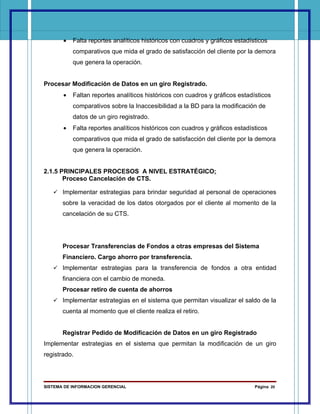 •   Falta reportes analíticos históricos con cuadros y gráficos estadísticos
           comparativos que mida el grado de satisfacción del cliente por la demora
           que genera la operación.


Procesar Modificación de Datos en un giro Registrado.
       •   Faltan reportes analíticos históricos con cuadros y gráficos estadísticos
           comparativos sobre la Inaccesibilidad a la BD para la modificación de
           datos de un giro registrado.
       •   Falta reportes analíticos históricos con cuadros y gráficos estadísticos
           comparativos que mida el grado de satisfacción del cliente por la demora
           que genera la operación.


2.1.5 PRINCIPALES PROCESOS A NIVEL ESTRATÉGICO:
       Proceso Cancelación de CTS.

    Implementar estrategias para brindar seguridad al personal de operaciones
       sobre la veracidad de los datos otorgados por el cliente al momento de la
       cancelación de su CTS.




       Procesar Transferencias de Fondos a otras empresas del Sistema
       Financiero. Cargo ahorro por transferencia.
    Implementar estrategias para la transferencia de fondos a otra entidad
       financiera con el cambio de moneda.
       Procesar retiro de cuenta de ahorros
    Implementar estrategias en el sistema que permitan visualizar el saldo de la
       cuenta al momento que el cliente realiza el retiro.


       Registrar Pedido de Modificación de Datos en un giro Registrado
Implementar estrategias en el sistema que permitan la modificación de un giro
registrado.




SISTEMA DE INFORMACION GERENCIAL                                              Página 20
 