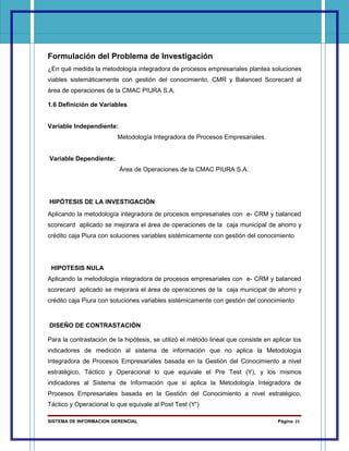 Formulación del Problema de Investigación
¿En qué medida la metodología integradora de procesos empresariales plantea soluciones
viables sistemáticamente con gestión del conocimiento, CMR y Balanced Scorecard al
área de operaciones de la CMAC PIURA S.A.

1.6 Definición de Variables


Variable Independiente:
                         Metodología Integradora de Procesos Empresariales.


Variable Dependiente:
                          Área de Operaciones de la CMAC PIURA S.A.




HIPÓTESIS DE LA INVESTIGACIÓN
Aplicando la metodología integradora de procesos empresariales con e- CRM y balanced
scorecard aplicado se mejorara el área de operaciones de la caja municipal de ahorro y
crédito caja Piura con soluciones variables sistémicamente con gestión del conocimiento




 HIPOTESIS NULA
Aplicando la metodología integradora de procesos empresariales con e- CRM y balanced
scorecard aplicado se mejorara el área de operaciones de la caja municipal de ahorro y
crédito caja Piura con soluciones variables sistémicamente con gestión del conocimiento


DISEÑO DE CONTRASTACIÓN

Para la contrastación de la hipótesis, se utilizó el método lineal que consiste en aplicar los
indicadores de medición al sistema de información que no aplica la Metodología
Integradora de Procesos Empresariales basada en la Gestión del Conocimiento a nivel
estratégico, Táctico y Operacional lo que equivale el Pre Test (Y), y los mismos
indicadores al Sistema de Información que si aplica la Metodología Integradora de
Procesos Empresariales basada en la Gestión del Conocimiento a nivel estratégico,
Táctico y Operacional lo que equivale al Post Test (Y’)

SISTEMA DE INFORMACION GERENCIAL                                                     Página 21
 
