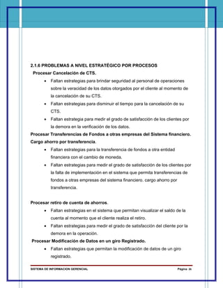 2.1.6 PROBLEMAS A NIVEL ESTRATÉGICO POR PROCESOS
 Procesar Cancelación de CTS.
       •   Faltan estrategias para brindar seguridad al personal de operaciones
           sobre la veracidad de los datos otorgados por el cliente al momento de
           la cancelación de su CTS.
       •   Faltan estrategias para disminuir el tiempo para la cancelación de su
           CTS.
       •   Faltan estrategia para medir el grado de satisfacción de los clientes por
           la demora en la verificación de los datos.
Procesar Transferencias de Fondos a otras empresas del Sistema financiero.
Cargo ahorro por transferencia.
       •   Faltan estrategias para la transferencia de fondos a otra entidad
           financiera con el cambio de moneda.
       •   Faltan estrategias para medir el grado de satisfacción de los clientes por
           la falta de implementación en el sistema que permita transferencias de
           fondos a otras empresas del sistema financiero. cargo ahorro por
           transferencia.


Procesar retiro de cuenta de ahorros.
       •   Faltan estrategias en el sistema que permitan visualizar el saldo de la
           cuenta al momento que el cliente realiza el retiro.
       •   Faltan estrategias para medir el grado de satisfacción del cliente por la
           demora en la operación.
Procesar Modificación de Datos en un giro Registrado.
       •   Faltan estrategias que permitan la modificación de datos de un giro
           registrado.

SISTEMA DE INFORMACION GERENCIAL                                               Página 26
 