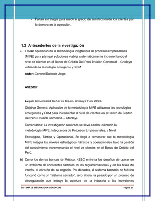 •   Faltan estrategia para medir el grado de satisfacción de los clientes por
           la demora en la operación.




1.2 Antecedentes de la Investigación
a) Titulo: Aplicación de la metodología integradora de procesos empresariales
   (MIPE) para plantear soluciones viables sistemáticamente incrementando el
   nivel de clientes en el Banco de Crédito Del Perú División Comercial – Chiclayo
   utilizando la tecnología emergente y CRM

   Autor: Coronel Salcedo Jorge.



   ASESOR



   Lugar: Universidad Señor de Sipan, Chiclayo Perú 2008.

   Objetivo General: Aplicación de la metodología MIPE utilizando las tecnologías
   emergentes y CRM para incrementar el nivel de clientes en el Banco de Crédito
   Del Perú División Comercial – Chiclayo.

   Comentarios: La investigación realizada se llevó a cabo utilizando la
   metodología MIPE, Integradora de Procesos Empresariales, a Nivel

   Estratégico, Táctico y Operacional. Se llegó a demostrar que la metodología
   MIPE integra los niveles estratégicos, tácticos y operacionales bajo la gestión
   del conocimiento incrementando el nivel de clientes en el Banco de Crédito del
   Perú.

b) Como los demás bancos de México, HSBC enfrenta los desafíos de operar en
   un ambiente de constantes cambios en las reglamentaciones y en las tasas de
   interés, el corazón de su negocio. Por décadas, el sistema bancario de México
   funcionó como un “sistema cerrado”, pero ahora ha pasado por un proceso de
   desregulación que incluyó la apertura de la industria a las inversiones

SISTEMA DE INFORMACION GERENCIAL                                            Página 27
 