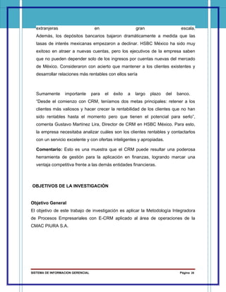 extranjeras                       en                     gran                   escala.
  Además, los depósitos bancarios bajaron dramáticamente a medida que las
  tasas de interés mexicanas empezaron a declinar. HSBC México ha sido muy
  exitoso en atraer a nuevas cuentas, pero los ejecutivos de la empresa saben
  que no pueden depender solo de los ingresos por cuentas nuevas del mercado
  de México. Consideraron con acierto que mantener a los clientes existentes y
  desarrollar relaciones más rentables con ellos sería



  Sumamente       importante       para   el   éxito   a   largo   plazo   del   banco.
  “Desde el comienzo con CRM, teníamos dos metas principales: retener a los
  clientes más valiosos y hacer crecer la rentabilidad de los clientes que no han
  sido rentables hasta el momento pero que tienen el potencial para serlo”,
  comenta Gustavo Martínez Lira, Director de CRM en HSBC México. Para esto,
  la empresa necesitaba analizar cuáles son los clientes rentables y contactarlos
  con un servicio excelente y con ofertas inteligentes y apropiadas.

  Comentario: Esto es una muestra que el CRM puede resultar una poderosa
  herramienta de gestión para la aplicación en finanzas, logrando marcar una
  ventaja competitiva frente a las demás entidades financieras.



OBJETIVOS DE LA INVESTIGACIÓN


Objetivo General
El objetivo de este trabajo de investigación es aplicar la Metodología Integradora
de Procesos Empresariales con E-CRM aplicado al área de operaciones de la
CMAC PIURA S.A.




SISTEMA DE INFORMACION GERENCIAL                                                  Página 28
 