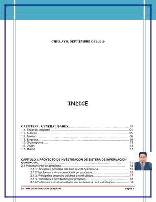 CHICLAYO, SEPTIEMBRE DEL 2010




                                        INDICE



CAPITULO I: GENERALIDADES…………………………………………………… 01
1.1. Titulo del proyecto……………..…………………………………………………..............04
1.2. Autores……………………………………………………………………………...............05
1.3. Asesor…………………………..……....………………………………………………… 06
1.4. Empresa……......………………….……………..…...................................................... 07
1.5. Organigrama…...                                                                       12
1.6. Visión                                                                                13
1.7. Misión                                                                                13


CAPÍTULO II: PROYECTO DE INVESTIGACION DE SISTEMA DE INFORMACION
GERENCIAL………………………….…………………………………………………..                                                     15
2.1 Planteamiento del problema…………………………………………………………...                                       15
       2.1.1 Principales procesos del área a nivel operacional…………………………… 15
       2.1.2 Problemas a nivel operacional por procesos………………………………… 16
       2.1.3. Principales procesos del área a nivel táctico………………………………... 17
       2.1.4 Problemas a nivel táctico por procesos……………………………………… 18
       2.1.5Problemas a nivel estratégico por procesos a nivel estratégico.................... 19

SISTEMA DE INFORMACION GERENCIAL                                                          Página 3
 