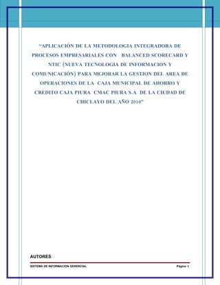 “APLICACIÓN DE LA METODOLOGIA INTEGRADORA DE
PROCESOS EMPRESARIALES CON BALANCED SCORECARD Y
          NTIC (NUEVA TECNOLOGIA DE INFORMACION Y
COMUNICACIÓN) PARA MEJORAR LA GESTION DEL AREA DE
     OPERACIONES DE LA CAJA MUNICIPAL DE AHORRO Y
  CREDITO CAJA PIURA CMAC PIURA S.A DE LA CIUDAD DE
                          CHICLAYO DEL AÑO 2010”




AUTORES

SISTEMA DE INFORMACION GERENCIAL                    Página 5
 