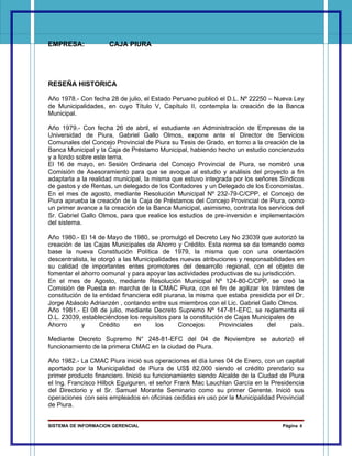 EMPRESA:             CAJA PIURA




RESEÑA HISTORICA

Año 1978.- Con fecha 28 de julio, el Estado Peruano publicó el D.L. Nº 22250 – Nueva Ley
de Municipalidades, en cuyo Título V, Capítulo II, contempla la creación de la Banca
Municipal.

Año 1979.- Con fecha 26 de abril, el estudiante en Administración de Empresas de la
Universidad de Piura, Gabriel Gallo Olmos, expone ante el Director de Servicios
Comunales del Concejo Provincial de Piura su Tesis de Grado, en torno a la creación de la
Banca Municipal y la Caja de Préstamo Municipal, habiendo hecho un estudio concienzudo
y a fondo sobre este tema.
El 16 de mayo, en Sesión Ordinaria del Concejo Provincial de Piura, se nombró una
Comisión de Asesoramiento para que se avoque al estudio y análisis del proyecto a fin
adaptarla a la realidad municipal, la misma que estuvo integrada por los señores Síndicos
de gastos y de Rentas, un delegado de los Contadores y un Delegado de los Economistas.
En el mes de agosto, mediante Resolución Municipal Nº 232-79-C/CPP, el Concejo de
Piura aprueba la creación de la Caja de Préstamos del Concejo Provincial de Piura, como
un primer avance a la creación de la Banca Municipal, asimismo, contrata los servicios del
Sr. Gabriel Gallo Olmos, para que realice los estudios de pre-inversión e implementación
del sistema.

Año 1980.- El 14 de Mayo de 1980, se promulgó el Decreto Ley No 23039 que autorizó la
creación de las Cajas Municipales de Ahorro y Crédito. Esta norma se da tomando como
base la nueva Constitución Política de 1979, la misma que con una orientación
descentralista, le otorgó a las Municipalidades nuevas atribuciones y responsabilidades en
su calidad de importantes entes promotores del desarrollo regional, con el objeto de
fomentar el ahorro comunal y para apoyar las actividades productivas de su jurisdicción.
En el mes de Agosto, mediante Resolución Municipal Nº 124-80-C/CPP, se creó la
Comisión de Puesta en marcha de la CMAC Piura, con el fin de agilizar los trámites de
constitución de la entidad financiera edil piurana, la misma que estaba presidida por el Dr.
Jorge Abásolo Adrianzén , contando entre sus miembros con el Lic. Gabriel Gallo Olmos.
Año 1981.- El 08 de julio, mediante Decreto Supremo Nº 147-81-EFC, se reglamenta el
D.L. 23039, estableciéndose los requisitos para la constitución de Cajas Municipales de
Ahorro      y      Crédito      en     los      Concejos      Provinciales    del     país.

Mediante Decreto Supremo N° 248-81-EFC del 04 de Noviembre se autorizó el
funcionamiento de la primera CMAC en la ciudad de Piura.

Año 1982.- La CMAC Piura inició sus operaciones el día lunes 04 de Enero, con un capital
aportado por la Municipalidad de Piura de US$ 82,000 siendo el crédito prendario su
primer producto financiero. Inició su funcionamiento siendo Alcalde de la Ciudad de Piura
el Ing. Francisco Hilbck Eguiguren, el señor Frank Mac Lauchlan García en la Presidencia
del Directorio y el Sr. Samuel Morante Seminario como su primer Gerente. Inició sus
operaciones con seis empleados en oficinas cedidas en uso por la Municipalidad Provincial
de Piura.


SISTEMA DE INFORMACION GERENCIAL                                                    Página 8
 