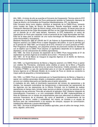 Año 1985.- A inicios de año se suscribe el Convenio de Cooperación Técnica entre la GTZ
de Alemania y la Municipalidad de Piura participando también la Federación Alemana de
Cajas de Ahorro y la Consultora de Proyectos Interdisciplinarios, IPC, de Alemania.
Este Convenio tenía como objetivo contribuir al desarrollo de la CMAC-Piura, tomando
como modelo las Cajas de Ahorro de Alemania. Resulta importante resaltar que la
Federación Alemana de Cajas de Ahorro otorgó, entre otros apoyos, 30 becas para que se
capacite personal de las Cajas Municipales del Perú en las Cajas Municipales de Alemania
por un periodo de un año cada becario. Asimismo, la GTZ implemento un centro de
capacitación en Piura para capacitar a todo el personal de las Cajas Municipales del País.
Esta fue la base para la creación de una nueva tecnología de Microfinanzas, entendido
como microcrédito y microahorro.
Mediante Resolución SBS Nº 039-85 del 01 de Febrero la Superintendencia de Banca y
Seguros autorizó a la CMAC-Piura a captar Depósitos del público, lo que le permitió que
en el periodo de 1985-1987, con el apoyo de la GTZ, introducir un nuevo producto el PPD -
Plan Progresivo de Depósitos, con pequeños premios de promoción traídos de Alemania,
con el objetivo que la CMAC Piura alcance un significativo desarrollo en la captación de
depósitos y en las colocaciones de créditos pignoraticios.
Año 1986.- Se inicia el proceso de expansión de la CMAC Piura inaugurando el 01 de
septiembre la primera Agencia en el distrito de la Unión – Provincia de Piura.
Año 1987.- El 16 de Marzo se inaugura la segunda Agencia en el distrito de Sechura,
ahora Provincia de Sechura.

Año 1988.- La Superintendencia de Banca y Seguros autorizó a la CMAC Piura a operar
con créditos No Prendarios, orientando estos créditos al sector de la Micro y Pequeña
Empresa, ampliándose de esta forma los servicios financieros: Crédito prendario, Ahorros
y Créditos PYMES. Lo que dio oportunidad para en el mes de septiembre inaugurar su
tercera Agencia en el Mercado Modelo de la ciudad de Piura en donde se concentra la
mayor parte de pequeños y microempresarios.

Año 1992.- La CMAC Piura es autorizada por la Superintendencia de Banca y Seguros a
operar con créditos personales dirigido a empleados públicos y privados, iniciándose este
servicio con créditos descuento por planilla para el sector educación.
A mediados de año, dado el crecimiento exponencial del número de operaciones y de
clientes, fue necesario automatizar las transacciones e interconectar las operaciones de
las Agencias con las operaciones de la Oficina Principal, con la finalidad de realizar
operaciones en tiempo real y brindar mejor servicio al cliente e innovar los servicios con la
tecnología de ese entonces. Para ello se adquirió el aplicativo SIAF (Sistema Integrado de
Automatización Financiera) y un mini computador AS/400 de IBM, implementándose el
Área de Sistemas con un equipo de programadores para que adecuaran el software a los
servicios financieros de la empresa, así como al desarrollo y mantenimiento de los
programas de ahorro, crédito y contabilidad. Así mismo, se contrato a un equipo de
técnicos para dar mantenimiento a los equipos de cómputo, equipos de comunicación,
instalaciones eléctricas y grupos electrógenos.
Año 1993.- Se inicia el otorgamiento de créditos agrícolas, para el cultivo de mango, limón,
arroz, algodón, entre otros.




SISTEMA DE INFORMACION GERENCIAL                                                     Página 9
 