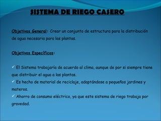 SISTEMA DE RIEGO CASERO
Objetivos General: Crear un conjunto de estructura para la distribución
de agua necesaria para las plantas.
Objetivos Específicos:
 El Sistema trabajaría de acuerdo al clima, aunque de por si siempre tiene
que distribuir el agua a las plantas.
 Es hecho de material de reciclaje, adaptándose a pequeños jardines y
materos.
 Ahorro de consumo eléctrico, ya que este sistema de riego trabaja por
gravedad. 
 