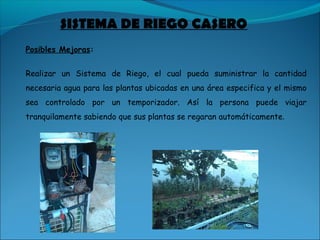 Posibles Mejoras:
Realizar un Sistema de Riego, el cual pueda suministrar la cantidad
necesaria agua para las plantas ubicadas en una área especifica y el mismo
sea controlado por un temporizador. Así la persona puede viajar
tranquilamente sabiendo que sus plantas se regaran automáticamente.
SISTEMA DE RIEGO CASERO
 