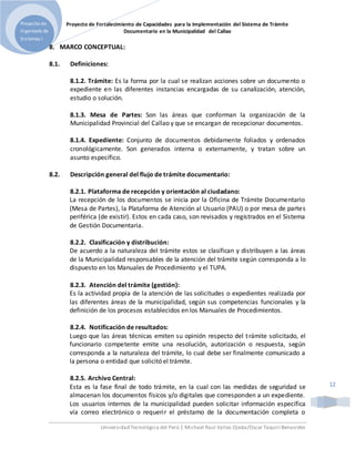 Proyecto de Fortalecimiento de Capacidades para la Implementación del Sistema de Trámite
Documentario en la Municipalidad del Callao
Universidad Tecnológica del Perú | Michael Raul Valles Ojeda/Oscar Taquiri Benavides
Proyecto de
Ingeniería de
Sistemas I
12
8. MARCO CONCEPTUAL:
8.1. Definiciones:
8.1.2. Trámite: Es la forma por la cual se realizan acciones sobre un documento o
expediente en las diferentes instancias encargadas de su canalización, atención,
estudio o solución.
8.1.3. Mesa de Partes: Son las áreas que conforman la organización de la
Municipalidad Provincial del Callao y que se encargan de recepcionar documentos.
8.1.4. Expediente: Conjunto de documentos debidamente foliados y ordenados
cronológicamente. Son generados interna o externamente, y tratan sobre un
asunto específico.
8.2. Descripción general del flujo de trámite documentario:
8.2.1. Plataforma de recepción y orientación al ciudadano:
La recepción de los documentos se inicia por la Oficina de Trámite Documentario
(Mesa de Partes), la Plataforma de Atención al Usuario (PAU) o por mesa de partes
periférica (de existir). Estos en cada caso, son revisados y registrados en el Sistema
de Gestión Documentaria.
8.2.2. Clasificación y distribución:
De acuerdo a la naturaleza del trámite estos se clasifican y distribuyen a las áreas
de la Municipalidad responsables de la atención del trámite según corresponda a lo
dispuesto en los Manuales de Procedimiento y el TUPA.
8.2.3. Atención del trámite (gestión):
Es la actividad propia de la atención de las solicitudes o expedientes realizada por
las diferentes áreas de la municipalidad, según sus competencias funcionales y la
definición de los procesos establecidos en los Manuales de Procedimientos.
8.2.4. Notificación de resultados:
Luego que las áreas técnicas emiten su opinión respecto del trámite solicitado, el
funcionario competente emite una resolución, autorización o respuesta, según
corresponda a la naturaleza del trámite, lo cual debe ser finalmente comunicado a
la persona o entidad que solicitó el trámite.
8.2.5. Archivo Central:
Esta es la fase final de todo trámite, en la cual con las medidas de seguridad se
almacenan los documentos físicos y/o digitales que corresponden a un expediente.
Los usuarios internos de la municipalidad pueden solicitar información específica
vía correo electrónico o requerir el préstamo de la documentación completa o
 