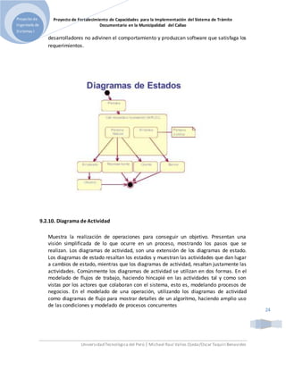 Proyecto de Fortalecimiento de Capacidades para la Implementación del Sistema de Trámite
Documentario en la Municipalidad del Callao
Universidad Tecnológica del Perú | Michael Raul Valles Ojeda/Oscar Taquiri Benavides
Proyecto de
Ingeniería de
Sistemas I
24
desarrolladores no adivinen el comportamiento y produzcan software que satisfaga los
requerimientos.
9.2.10. Diagrama de Actividad
Muestra la realización de operaciones para conseguir un objetivo. Presentan una
visión simplificada de lo que ocurre en un proceso, mostrando los pasos que se
realizan. Los diagramas de actividad, son una extensión de los diagramas de estado.
Los diagramas de estado resaltan los estados y muestran las actividades que dan lugar
a cambios de estado, mientras que los diagramas de actividad, resaltan justamente las
actividades. Comúnmente los diagramas de actividad se utilizan en dos formas. En el
modelado de flujos de trabajo, haciendo hincapié en las actividades tal y como son
vistas por los actores que colaboran con el sistema, esto es, modelando procesos de
negocios. En el modelado de una operación, utilizando los diagramas de actividad
como diagramas de flujo para mostrar detalles de un algoritmo, haciendo amplio uso
de las condiciones y modelado de procesos concurrentes
 