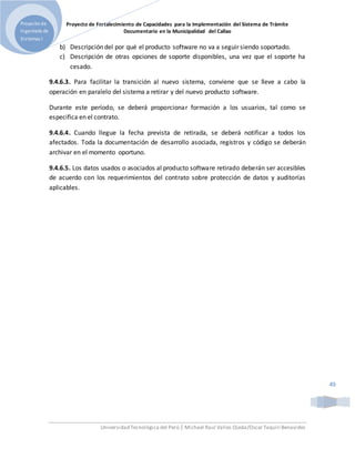 Proyecto de Fortalecimiento de Capacidades para la Implementación del Sistema de Trámite
Documentario en la Municipalidad del Callao
Universidad Tecnológica del Perú | Michael Raul Valles Ojeda/Oscar Taquiri Benavides
Proyecto de
Ingeniería de
Sistemas I
49
b) Descripción del por qué el producto software no va a seguir siendo soportado.
c) Descripción de otras opciones de soporte disponibles, una vez que el soporte ha
cesado.
9.4.6.3. Para facilitar la transición al nuevo sistema, conviene que se lleve a cabo la
operación en paralelo del sistema a retirar y del nuevo producto software.
Durante este período, se deberá proporcionar formación a los usuarios, tal como se
especifica en el contrato.
9.4.6.4. Cuando llegue la fecha prevista de retirada, se deberá notificar a todos los
afectados. Toda la documentación de desarrollo asociada, registros y código se deberán
archivar en el momento oportuno.
9.4.6.5. Los datos usados o asociados al producto software retirado deberán ser accesibles
de acuerdo con los requerimientos del contrato sobre protección de datos y auditorías
aplicables.
 
