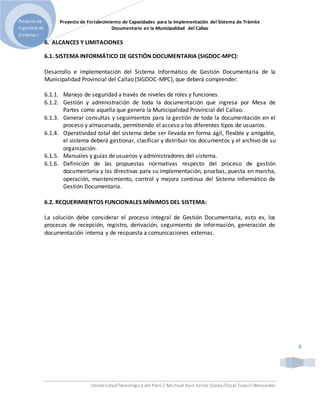Proyecto de Fortalecimiento de Capacidades para la Implementación del Sistema de Trámite
Documentario en la Municipalidad del Callao
Universidad Tecnológica del Perú | Michael Raul Valles Ojeda/Oscar Taquiri Benavides
Proyecto de
Ingeniería de
Sistemas I
8
6. ALCANCES Y LIMITACIONES
6.1. SISTEMA INFORMÁTICO DE GESTIÓN DOCUMENTARIA (SIGDOC-MPC):
Desarrollo e implementación del Sistema Informático de Gestión Documentaria de la
Municipalidad Provincial del Callao (SIGDOC-MPC), que deberá comprender:
6.1.1. Manejo de seguridad a través de niveles de roles y funciones.
6.1.2. Gestión y administración de toda la documentación que ingresa por Mesa de
Partes como aquella que genera la Municipalidad Provincial del Callao.
6.1.3. Generar consultas y seguimientos para la gestión de toda la documentación en el
proceso y almacenada, permitiendo el acceso a los diferentes tipos de usuarios.
6.1.4. Operatividad total del sistema debe ser llevada en forma ágil, flexible y amigable,
el sistema deberá gestionar, clasificar y distribuir los documentos y el archivo de su
organización.
6.1.5. Manuales y guías de usuarios y administradores del sistema.
6.1.6. Definición de las propuestas normativas respecto del proceso de gestión
documentaria y las directivas para su implementación, pruebas, puesta en marcha,
operación, mantenimiento, control y mejora continua del Sistema Informático de
Gestión Documentaria.
6.2. REQUERIMIENTOS FUNCIONALES MÍNIMOS DEL SISTEMA:
La solución debe considerar el proceso integral de Gestión Documentaria, esto es, los
procesos de recepción, registro, derivación, seguimiento de información, generación de
documentación interna y de respuesta a comunicaciones externas.
 