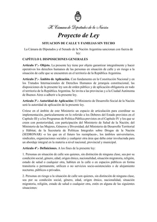 Proyecto de Ley
SITUACION DE CALLE Y FAMILIAS SIN TECHO
La Cámara de Diputados y el Senado de la Nación Argentina sancionan con fuerza de
ley:
CAPÍTULO I. DISPOSICIONES GENERALES
Artículo 1°.- Objeto. La presente ley tiene por objeto garantizar integralmente y hacer
operativos los derechos humanos de las personas en situación de calle y en riesgo a la
situación de calle que se encuentren en el territorio de la República Argentina.
Artículo 2º.- Ámbito de Aplicación. Con fundamento en la Constitución Nacional y en
los Tratados Internacionales de Derechos Humanos de jerarquía constitucional, las
disposiciones de la presente ley son de orden público y de aplicación obligatoria en todo
el territorio de la República Argentina. Se invita a las provincias y a la Ciudad Autónoma
de Buenos Aires a adherir a la presente ley.
Artículo 3º.- Autoridad de Aplicación: El Ministerio de Desarrollo Social de la Nación
será la autoridad de aplicación de la presente ley.
Créese en el ámbito de este Ministerio un espacio de articulación para coordinar su
implementación, particularmente en lo referido a los Deberes del Estado previstos en el
Capítulo III y a los Programas de Política Pública previstos en el Capítulo IV y los que se
creen con posterioridad, con participación del Ministerio de Salud de la Nación; del
Ministerio de las Mujeres, Géneros y Diversidad; del Ministerio de Desarrollo Territorial
y Hábitat; de la Secretaría de Políticas Integrales sobre Drogas de la Nación
(SEDRONAR) -o los que en el futuro los reemplacen-, los ámbitos universitarios,
sindicales, organizaciones sociales y cualquier otra área que deba estar involucrada para
un abordaje integral en la materia a nivel nacional, provincial y municipal.
Artículo 4°.- Definiciones. A los fines de la presente ley:
1. Personas en situación de calle son quienes, sin distinción de ninguna clase, sea por su
condición social, género, edad, origen étnico, nacionalidad, situación migratoria, religión,
estado de salud o cualquier otra, habiten en la calle o en espacios públicos en forma
transitoria o permanente, utilicen o no servicios socio-asistenciales o de alojamiento
nocturno, públicos o privados.
2. Personas en riesgo a la situación de calle son quienes, sin distinción de ninguna clase,
sea por su condición social, género, edad, origen étnico, nacionalidad, situación
migratoria, religión, estado de salud o cualquier otra, estén en alguna de las siguientes
situaciones:
 