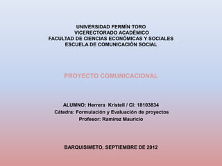UNIVERSIDAD FERMÍN TORO
        VICERECTORADO ACADÉMICO
FACULTAD DE CIENCIAS ECONÓMICAS Y SOCIALES
     ESCUELA DE COMUNICACIÓN SOCIAL




     PROYECTO COMUNICACIONAL



     ALUMNO: Herrera Kristell / CI: 18103834
  Cátedra: Formulación y Evaluación de proyectos
            Profesor: Ramírez Mauricio




     BARQUISIMETO, SEPTIEMBRE DE 2012
 