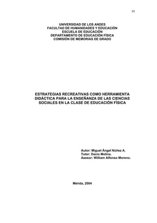 39
UNIVERSIDAD DE LOS ANDES
FACULTAD DE HUMANIDADES Y EDUCACIÓN
ESCUELA DE EDUCACIÓN
DEPARTAMENTO DE EDUCACIÓN FÍSICA
COMISIÓN DE MEMORIAS DE GRADO
ESTRATEGIAS RECREATIVAS COMO HERRAMIENTA
DIDÁCTICA PARA LA ENSEÑANZA DE LAS CIENCIAS
SOCIALES EN LA CLASE DE EDUCACIÓN FÍSICA
Autor: Miguel Ángel Núñez A.
Tutor: Dacio Molina.
Asesor: William Alfonso Moreno.
Mérida, 2004
 