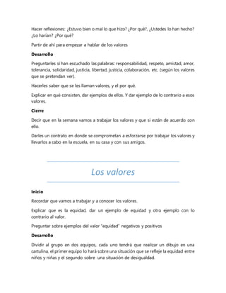 Hacer reflexiones: ¿Estuvo bien o mal lo que hizo? ¿Por qué?, ¿Ustedes lo han hecho?
¿Lo harían? ¿Por qué?
Partir de ahí para empezar a hablar de los valores
Desarrollo
Preguntarles si han escuchado las palabras: responsabilidad, respeto, amistad, amor,
tolerancia, solidaridad, justicia, libertad, justicia, colaboración, etc. (según los valores
que se pretendan ver).
Hacerles saber que se les llaman valores, y el por qué.
Explicar en qué consisten, dar ejemplos de ellos. Y dar ejemplo de lo contrario a esos
valores.
Cierre
Decir que en la semana vamos a trabajar los valores y que si están de acuerdo con
ello.
Darles un contrato en donde se comprometan a esforzarse por trabajar los valores y
llevarlos a cabo en la escuela, en su casa y con sus amigos.
Los valores
Inicio
Recordar que vamos a trabajar y a conocer los valores.
Explicar que es la equidad, dar un ejemplo de equidad y otro ejemplo con lo
contrario al valor.
Preguntar sobre ejemplos del valor “equidad” negativos y positivos
Desarrollo
Dividir al grupo en dos equipos, cada uno tendrá que realizar un dibujo en una
cartulina, el primer equipo lo hará sobre una situación que se refleje la equidad entre
niños y niñas y el segundo sobre una situación de desigualdad.
 