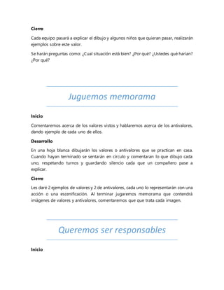 Cierre
Cada equipo pasará a explicar el dibujo y algunos niños que quieran pasar, realizarán
ejemplos sobre este valor.
Se harán preguntas como: ¿Cual situación está bien? ¿Por qué? ¿Ustedes qué harían?
¿Por qué?
Juguemos memorama
Inicio
Comentaremos acerca de los valores vistos y hablaremos acerca de los antivalores,
dando ejemplo de cada uno de ellos.
Desarrollo
En una hoja blanca dibujarán los valores o antivalores que se practican en casa.
Cuando hayan terminado se sentarán en círculo y comentaran lo que dibujo cada
uno, respetando turnos y guardando silencio cada que un compañero pase a
explicar.
Cierre
Les daré 2 ejemplos de valores y 2 de antivalores, cada uno lo representarán con una
acción o una escenificación. Al terminar jugaremos memorama que contendrá
imágenes de valores y antivalores, comentaremos que que trata cada imagen.
Queremos ser responsables
Inicio
 