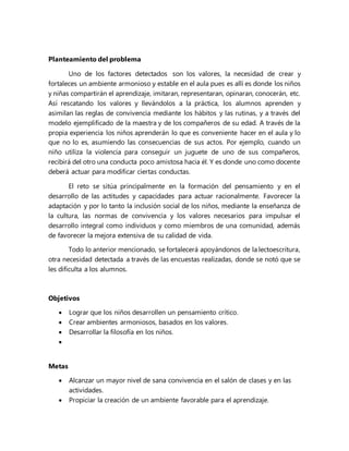 Planteamiento del problema
Uno de los factores detectados son los valores, la necesidad de crear y
fortaleces un ambiente armonioso y estable en el aula pues es allí es donde los niños
y niñas compartirán el aprendizaje, imitaran, representaran, opinaran, conocerán, etc.
Así rescatando los valores y llevándolos a la práctica, los alumnos aprenden y
asimilan las reglas de convivencia mediante los hábitos y las rutinas, y a través del
modelo ejemplificado de la maestra y de los compañeros de su edad. A través de la
propia experiencia los niños aprenderán lo que es conveniente hacer en el aula y lo
que no lo es, asumiendo las consecuencias de sus actos. Por ejemplo, cuando un
niño utiliza la violencia para conseguir un juguete de uno de sus compañeros,
recibirá del otro una conducta poco amistosa hacia él. Y es donde uno como docente
deberá actuar para modificar ciertas conductas.
El reto se sitúa principalmente en la formación del pensamiento y en el
desarrollo de las actitudes y capacidades para actuar racionalmente. Favorecer la
adaptación y por lo tanto la inclusión social de los niños, mediante la enseñanza de
la cultura, las normas de convivencia y los valores necesarios para impulsar el
desarrollo integral como individuos y como miembros de una comunidad, además
de favorecer la mejora extensiva de su calidad de vida.
Todo lo anterior mencionado, se fortalecerá apoyándonos de la lectoescritura,
otra necesidad detectada a través de las encuestas realizadas, donde se notó que se
les dificulta a los alumnos.
Objetivos
 Lograr que los niños desarrollen un pensamiento crítico.
 Crear ambientes armoniosos, basados en los valores.
 Desarrollar la filosofía en los niños.

Metas
 Alcanzar un mayor nivel de sana convivencia en el salón de clases y en las
actividades.
 Propiciar la creación de un ambiente favorable para el aprendizaje.
 