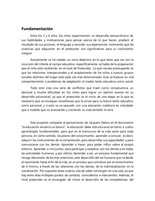 Fundamentación
Entre los 3 y 6 años, los niños experimentan un desarrollo extraordinario de
sus habilidades y motivaciones para pensar acerca de lo que hacen, predecir el
resultado de sus acciones, el lenguaje y recordar sus experiencias mostrando que las
vivencias que adquieren en el preescolar son significativas para su crecimiento
integral.
Actualmente se ha notado un serio deterioro en lo que tiene que ver con la
incursión del infante al campo educativo, específicamente se habla de la preparación
que el niño está recibiendo en el nivel de Preescolar. Lo que resulta preocupante es
que las relaciones interpersonales y el acoplamiento de los niños a nuevos grupos
sociales distintos del hogar está cada vez más distorsionado. Esto se traduce en mal
comportamiento o problemas de adaptación al medio; tanto educativo como social.
Todo esto crea una serie de conflictos que traen como consecuencia un
desnivel y mucha dificultad en los niños para lograr un óptimo avance en su
desarrollo psicosocial, ya que el preescolar es el inicio de una etapa en la que es
necesario que se inculquen enseñanzas que le sirvan para su futuro tanto educativo
como personal, y si esto se ve opacado con una educación mediocre es indudable
que a medida que va avanzando y creciendo su vida también lo será.
Este proyecto comparte el pensamiento de Jacquers Delors en el documento
“la educación encierra un tesoro”, la educación debe estructurarse en torno a cuatro
aprendizajes fundamentales, para que en el transcurso de la vida serán para cada
persona, en cierto sentido, los pilares del conocimiento: aprender a conocer, es decir,
adquirir los instrumentos de la comprensión, para desarrollar sus capacidades y para
comunicarse con los demás. Aprender a hacer, para poder influir sobre el propio
entorno. Aprender a vivir juntos, para participar y cooperar con los demás y en todas
las actividades humanas, y por último, Aprender a ser, un proceso fundamental que
recoge elementos de los tres anteriores, este desarrollo del ser humano que va desde
el nacimiento hasta el fin de la vida, es un proceso que comienza por el conocimiento
de sí mismo, a través de las relaciones con los demás, de la individualización en la
socialización. Por supuesto estas cuatros vías de saber convergen en una sola, ya que
hay entre ellas múltiples puntos de contacto, coincidencia e intercambio. Además, el
nivel preescolar es el encargado de iniciar el desarrollo de las competencias del
 