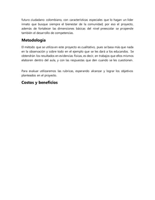 futuro ciudadano colombiano, con características especiales que lo hagan un líder
innato que busque siempre el bienestar de la comunidad; por eso el proyecto,
además de fortalecer las dimensiones básicas del nivel preescolar se propende
también el desarrollo de competencias.
Metodología
El método que se utiliza en este proyecto es cualitativo, pues se basa más que nada
en la observación y sobre todo en el ejemplo que se les dará a los educandos. Se
obtendrán los resultados en evidencias físicas, es decir, en trabajos que ellos mismos
elaboren dentro del aula, y con las respuestas que den cuando se les cuestionen.
Para evaluar utilizaremos las rubricas, esperando alcanzar y lograr los objetivos
planteados en el proyecto.
Costos y beneficios
 