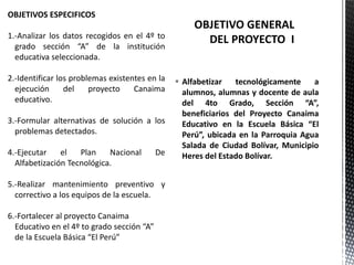  Alfabetizar tecnológicamente a
alumnos, alumnas y docente de aula
del 4to Grado, Sección “A”,
beneficiarios del Proyecto Canaima
Educativo en la Escuela Básica “El
Perú”, ubicada en la Parroquia Agua
Salada de Ciudad Bolívar, Municipio
Heres del Estado Bolívar.
OBJETIVOS ESPECIFICOS
1.-Analizar los datos recogidos en el 4º to
grado sección “A” de la institución
educativa seleccionada.
2.-Identificar los problemas existentes en la
ejecución del proyecto Canaima
educativo.
3.-Formular alternativas de solución a los
problemas detectados.
4.-Ejecutar el Plan Nacional De
Alfabetización Tecnológica.
5.-Realizar mantenimiento preventivo y
correctivo a los equipos de la escuela.
6.-Fortalecer al proyecto Canaima
Educativo en el 4º to grado sección “A”
de la Escuela Básica “El Perú”
 