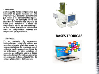  SOFTWARE
Es un conjunto de programas,
instrucciones y reglas informáticas que
permiten ejecutar distintas tareas en
una computadora. Se considera que el
software es el equipamiento lógico de
un ordenador. En otras palabras, el
concepto de software abarca a todas
las aplicaciones informáticas, como los
procesadores de textos, las planillas de
cálculo y los editores de imágenes.
 HARDWARE
Es el conjunto de los componentes que
conforman la parte material de una
computadora, a diferencia del software
que refiere a los componentes lógicos.
Sin embargo, el concepto suele ser
entendido de manera más amplia y se
utiliza para denominar a todos los
componentes físicos de una tecnología.
De esta forma, el hardware se entiende
como los componentes internos del
computador y sus periféricos.
 