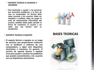  SOPORTE TECNICO A EQUIPOS
 El soporte técnico a equipos es un rango
de servicios que proporcionan asistencia
con el hardware o software de una
computadora, o algún otro dispositivo
electrónico o mecánico. En general, el
servicio de soporte técnico a equipos
sirve para ayudar a resolver los problemas
que puedan presentárseles a los usuarios
con sus dispositivos electrónicos.
 SOPORTE TECNICO A USUARIAS Y
USUARIOS
 Esta destinado a ayudar a las personas
que presentan problemas a la hora de
usar un computador. Un técnico debe
saber escuchar a los usuarios. Debe ser
metódico y analítico, debe ser juzgar el
nivel de conocimiento informático del
usuario, también debe poder percibir la
forma de cuestionar al usuario y así
saber que tan técnico será su
vocabulario.
 