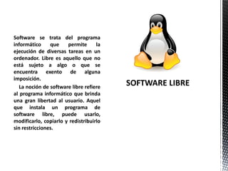 Software se trata del programa
informático que permite la
ejecución de diversas tareas en un
ordenador. Libre es aquello que no
está sujeto a algo o que se
encuentra exento de alguna
imposición.
La noción de software libre refiere
al programa informático que brinda
una gran libertad al usuario. Aquel
que instala un programa de
software libre, puede usarlo,
modificarlo, copiarlo y redistribuirlo
sin restricciones.
 