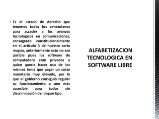 Es el estado de derecho que
tenemos todos los venezolanos
para acceder a los avances
tecnológicos en comunicaciones,
consagrado constitucionalmente
en el artículo 3 de nuestra carta
magna, anteriormente esto no era
posible pues los software de
computadora eran privados y
quien quería hacer uso de los
mismos tenía que pagar un costo
monetario muy elevado, por lo
que el gobierno consiguió regular
su funcionamiento a uno más
accesible para todos sin
discriminación de ningún tipo.
 