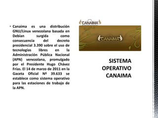  Canaima es una distribución
GNU/Linux venezolana basada en
Debían surgida como
consecuencia del decreto
presidencial 3.390 sobre el uso de
tecnologías libres en la
Administración Pública Nacional
(APN) venezolana, promulgado
por el Presidente Hugo Chávez
Frías. El 14 de marzo de 2011 en la
Gaceta Oficial Nº 39.633 se
establece como sistema operativo
para las estaciones de trabajo de
la APN.
 