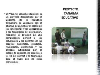  El Proyecto Canaima Educativo es
un proyecto desarrollado por el
Gobierno de la República
Bolivariana de Venezuela con el
objetivo de garantizar el acceso de
los venezolanos y las venezolanas
a las Tecnologías de información,
mediante la dotación de una
computadora portátil a los
estudiantes y los docentes de las
escuelas nacionales, estadales,
municipales, autónomas y las
privadas subsidiadas por el
Estado, la conexión de escuelas a
la red de Internet y la formación
para el buen uso de estas
tecnologías.
 