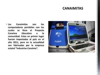  Las Canaimitas son los
computadores portátiles con los
cuales se lleva el Proyecto
Canaima Educativo a la
comunidad. Estas en primer lugar
fueron importadas al país en el
año 2011, pero en la actualidad
son fabricadas por la empresa
estatal “Industrias Canaima”.
 