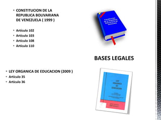  LEY ORGANICA DE EDUCACION (2009 )
 Artículo 35
 Artículo 36
 CONSTITUCION DE LA
REPUBLICA BOLIVARIANA
DE VENEZUELA ( 1999 )
 Artículo 102
 Artículo 103
 Artículo 108
 Artículo 110
 