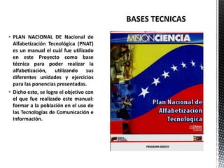  PLAN NACIONAL DE Nacional de
Alfabetización Tecnológica (PNAT)
es un manual el cuál fue utilizado
en este Proyecto como base
técnica para poder realizar la
alfabetización, utilizando sus
diferentes unidades y ejercicios
para las ponencias presentadas.
 Dicho esto, se logra el objetivo con
el que fue realizado este manual:
formar a la población en el uso de
las Tecnologías de Comunicación e
Información.
 