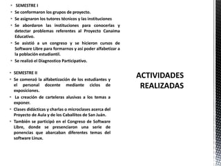  SEMESTRE II
 Se comenzó la alfabetización de los estudiantes y
el personal docente mediante ciclos de
exposiciones.
 La creación de carteleras alusivas a los temas a
exponer.
 Clases didácticas y charlas o microclases acerca del
Proyecto de Aula y de los Caballitos de San Juán.
 También se participó en el Congreso de Software
Libre, donde se presenciaron una serie de
ponencias que abarcaban diferentes temas del
software Linux.
 SEMESTRE I
 Se conformaron los grupos de proyecto.
 Se asignaron los tutores técnicos y las instituciones
 Se abordaron las instituciones para conocerlas y
detectar problemas referentes al Proyecto Canaima
Educativo.
 Se asistió a un congreso y se hicieron cursos de
Software Libre para formarnos y así poder alfabetizar a
la población estudiantil.
 Se realizó el Diagnostico Participativo.
 