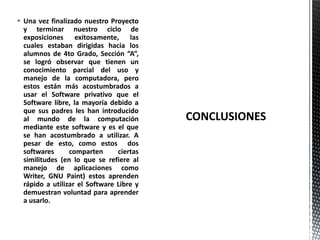  Una vez finalizado nuestro Proyecto
y terminar nuestro ciclo de
exposiciones exitosamente, las
cuales estaban dirigidas hacia los
alumnos de 4to Grado, Sección “A”,
se logró observar que tienen un
conocimiento parcial del uso y
manejo de la computadora, pero
estos están más acostumbrados a
usar el Software privativo que el
Software libre, la mayoría debido a
que sus padres les han introducido
al mundo de la computación
mediante este software y es el que
se han acostumbrado a utilizar. A
pesar de esto, como estos dos
softwares comparten ciertas
similitudes (en lo que se refiere al
manejo de aplicaciones como
Writer, GNU Paint) estos aprenden
rápido a utilizar el Software Libre y
demuestran voluntad para aprender
a usarlo.
 